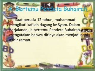 A. Bertemu Pendeta Buhairah
Saat berusia 12 tahun, muhammad
mengikuti kafilah dagang ke Syam. Dalam
perjalanan, ia bertemu Pendeta Buhairah yang
mengatakan bahwa dirinya akan menjadi nabi
akhir zaman.
 
