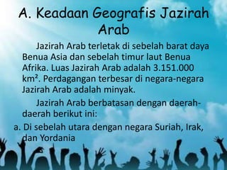 A. Keadaan Geografis Jazirah
Arab
Jazirah Arab terletak di sebelah barat daya
Benua Asia dan sebelah timur laut Benua
Afrika. Luas Jazirah Arab adalah 3.151.000
km². Perdagangan terbesar di negara-negara
Jazirah Arab adalah minyak.
Jazirah Arab berbatasan dengan daerah-
daerah berikut ini:
a. Di sebelah utara dengan negara Suriah, Irak,
dan Yordania
 