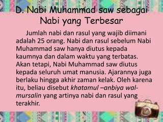 D. Nabi Muhammad saw sebagai
Nabi yang Terbesar
Jumlah nabi dan rasul yang wajib diimani
adalah 25 orang. Nabi dan rasul sebelum Nabi
Muhammad saw hanya diutus kepada
kaumnya dan dalam waktu yang terbatas.
Akan tetapi, Nabi Muhammad saw diutus
kepada seluruh umat manusia. Ajarannya juga
berlaku hingga akhir zaman kelak. Oleh karena
itu, beliau disebut khatamul –anbiya wal-
mursalin yang artinya nabi dan rasul yang
terakhir.
 