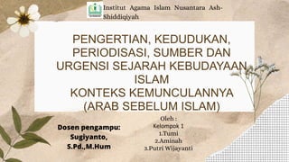 PENGERTIAN, KEDUDUKAN,
PERIODISASI, SUMBER DAN
URGENSI SEJARAH KEBUDAYAAN
ISLAM
KONTEKS KEMUNCULANNYA
(ARAB SEBELUM ISLAM)
Institut Agama Islam Nusantara Ash-
Shiddiqiyah
Oleh :
Kelompok 1
1.Tumi
2.Aminah
3.Putri Wijayanti
Dosen pengampu:
Sugiyanto,
S.Pd.,M.Hum
 