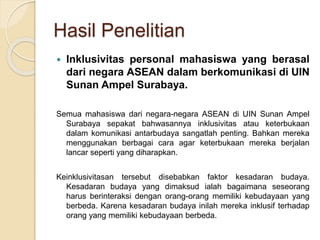 Hasil Penelitian 
 Inklusivitas personal mahasiswa yang berasal 
dari negara ASEAN dalam berkomunikasi di UIN 
Sunan Ampel Surabaya. 
Semua mahasiswa dari negara-negara ASEAN di UIN Sunan Ampel 
Surabaya sepakat bahwasannya inklusivitas atau keterbukaan 
dalam komunikasi antarbudaya sangatlah penting. Bahkan mereka 
menggunakan berbagai cara agar keterbukaan mereka berjalan 
lancar seperti yang diharapkan. 
Keinklusivitasan tersebut disebabkan faktor kesadaran budaya. 
Kesadaran budaya yang dimaksud ialah bagaimana seseorang 
harus berinteraksi dengan orang-orang memiliki kebudayaan yang 
berbeda. Karena kesadaran budaya inilah mereka inklusif terhadap 
orang yang memiliki kebudayaan berbeda. 
 