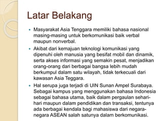 Latar Belakang 
 Masyarakat Asia Tenggara memiliki bahasa nasional 
masing-masing untuk berkomunikasi baik verbal 
maupun nonverbal. 
 Akibat dari kemajuan teknologi komunikasi yang 
dipenuhi oleh manusia yang besifat mobil dan dinamik, 
serta akses informasi yang semakin pesat, menjadikan 
orang-orang dari berbagai bangsa lebih mudah 
berkumpul dalam satu wilayah, tidak terkecuali dari 
kawasan Asia Teggara. 
 Hal serupa juga terjadi di UIN Sunan Ampel Surabaya. 
Sebagai kampus yang menggunakan bahasa Indonesia 
sebagai bahasa utama, baik dalam pergaulan sehari-hari 
maupun dalam pendidikan dan transaksi, tentunya 
ada berbagai kendala bagi mahasiswa dari negara-negara 
ASEAN salah satunya dalam berkomunikasi. 
 