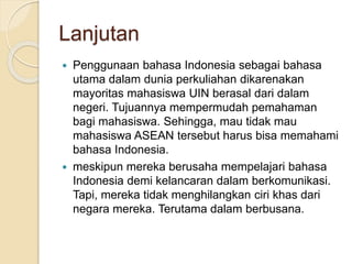 Lanjutan 
 Penggunaan bahasa Indonesia sebagai bahasa 
utama dalam dunia perkuliahan dikarenakan 
mayoritas mahasiswa UIN berasal dari dalam 
negeri. Tujuannya mempermudah pemahaman 
bagi mahasiswa. Sehingga, mau tidak mau 
mahasiswa ASEAN tersebut harus bisa memahami 
bahasa Indonesia. 
 meskipun mereka berusaha mempelajari bahasa 
Indonesia demi kelancaran dalam berkomunikasi. 
Tapi, mereka tidak menghilangkan ciri khas dari 
negara mereka. Terutama dalam berbusana. 
 