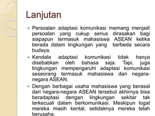 Lanjutan 
 Persoalan adaptasi komunikasi memang menjadi 
persoalan yang cukup serius dirasakan bagi 
siapapun termasuk mahasiswa ASEAN ketika 
berada dalam lingkungan yang berbeda secara 
budaya. 
 Kendala adaptasi komunikasi tidak hanya 
disebabkan oleh bahasa saja. Tapi, juga 
lingkungan mempengaruhi adaptasi komunikasi 
seseorang termasuk mahasiswa dari negara-negara 
ASEAN. 
 Dengan berbagai usaha mahasiswa yang berasal 
dari negara-negara ASEAN tersebut akhirnya bisa 
beradaptasi dengan lingkungan sekitar tak 
terkecuali dalam berkomunikasi. Meskipun logat 
mereka masih kental, setidaknya mereka telah 
berusaha. 
 