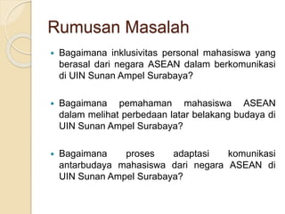 Rumusan Masalah 
 Bagaimana inklusivitas personal mahasiswa yang 
berasal dari negara ASEAN dalam berkomunikasi 
di UIN Sunan Ampel Surabaya? 
 Bagaimana pemahaman mahasiswa ASEAN 
dalam melihat perbedaan latar belakang budaya di 
UIN Sunan Ampel Surabaya? 
 Bagaimana proses adaptasi komunikasi 
antarbudaya mahasiswa dari negara ASEAN di 
UIN Sunan Ampel Surabaya? 
 