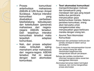  Proses komunikasi 
antarbudaya mahasiswa 
ASEAN di UIN Sunan Ampel 
Surabaya. Adanya interaksi 
komunikasi yang 
disebabkan perbedaan 
latarbelakang kebudayaan 
dan keterbukaan (personal) 
mahasiswa dari negara-negara 
ASEAN tersebut. 
Dari terjadinya interaksi 
komunikasi tersebut maka 
terjadilah adaptasi 
komunikasi. 
 Nah, dari proses adaptasi 
maka timbullah saling 
memahami antar mahasiswa 
dari negara-negara ASEAN 
tersebut. Hal ini sesuai 
dengan teori akomodasi 
komunikasi. 
 Teori akomodasi komunikasi 
mempertimbangkan motivasi 
dan konsekuensi yang 
mendasari dari apa yang terjadi 
ketika dua pembicara 
menyesuaikan gaya 
berkomunikasi mereka. Selama 
peristiwa komunikasi, orang 
akan berusaha untuk 
mengakomodasi atau 
menyesuaikan gaya berbicara 
mereka dengan orang lain. 
 Asumsi Teori Akomodasi 
Komunikasi 
Persamaan dan perbedaan berbicara dan 
perilaku terdapat di dalam semua 
percakapan. 
Cara di mana kita mempersepsikan tuturan 
dan perilaku orang lain akan 
menentukan bagaimana kita 
mengevaluasi sebuah percakapan. 
Bahasa dan perilaku memberikan 
informasi mengenai status sosial dan 
keanggotaan kelompok. 
Akomodasi bervariasi dalam hal tingkat 
kesesuai, dan norma mengarahkan 
proses akomodasi 
 