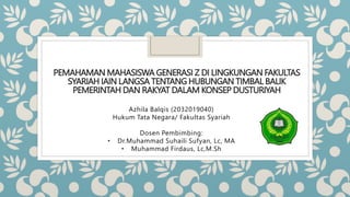 PEMAHAMAN MAHASISWA GENERASI Z DI LINGKUNGAN FAKULTAS
SYARIAH IAIN LANGSA TENTANG HUBUNGAN TIMBAL BALIK
PEMERINTAH DAN RAKYAT DALAM KONSEP DUSTURIYAH
Azhila Balqis (2032019040)
Hukum Tata Negara/ Fakultas Syariah
Dosen Pembimbing:
• Dr.Muhammad Suhaili Sufyan, Lc, MA
• Muhammad Firdaus, Lc,M.Sh
 