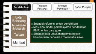 Tinjauan
Pustaka
Metode
Penelitian
Pendahuluan Daftar Pustaka
Latar
Belakang
Rumusan
Masalah
Tujuan
Manfaat
o Sebagai referensi untuk peneliti lain
o Masukan model pembelajaran pendekatan
PMRI untuk para guru
o Sebagai cara untuk mengembangkan
kemampuan penalaran matematis siswa
 