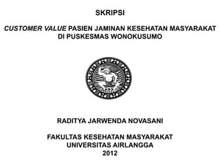 SKRIPSI

CUSTOMER VALUE PASIEN JAMINAN KESEHATAN MASYARAKAT
            DI PUSKESMAS WONOKUSUMO




            RADITYA JARWENDA NOVASANI

          FAKULTAS KESEHATAN MASYARAKAT
              UNIVERSITAS AIRLANGGA
                       2012
 