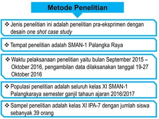 Metode Penelitian
Jenis penelitian ini adalah penelitian pra-eksprimen dengan
desain one shot case study
Tempat penelitian adalah SMAN-1 Palangka Raya
Waktu pelaksanaan penelitian yaitu bulan September 2015 –
Oktober 2016, pengambilan data dilaksanakan tanggal 19-27
Oktober 2016
Populasi penelitian adalah seluruh kelas XI SMAN-1
Palangkaraya semester ganjil tahaun ajaran 2016/2017
Sampel penelitian adalah kelas XI IPA-7 dengan jumlah siswa
sebanyak 39 orang
 