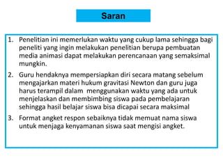 Saran
1. Penelitian ini memerlukan waktu yang cukup lama sehingga bagi
peneliti yang ingin melakukan penelitian berupa pembuatan
media animasi dapat melakukan perencanaan yang semaksimal
mungkin.
2. Guru hendaknya mempersiapkan diri secara matang sebelum
mengajarkan materi hukum gravitasi Newton dan guru juga
harus terampil dalam menggunakan waktu yang ada untuk
menjelaskan dan membimbing siswa pada pembelajaran
sehingga hasil belajar siswa bisa dicapai secara maksimal
3. Format angket respon sebaiknya tidak memuat nama siswa
untuk menjaga kenyamanan siswa saat mengisi angket.
 