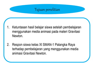 Tujuan penelitian
1. Ketuntasan hasil belajar siswa setelah pembelajaran
menggunakan media animasi pada materi Gravitasi
Newton.
2. Respon siswa kelas XI SMAN-1 Palangka Raya
terhadap pembelajaran yang menggunakan media
animasi Gravitasi Newton.
 