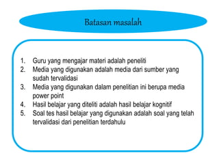 Batasan masalah
1. Guru yang mengajar materi adalah peneliti
2. Media yang digunakan adalah media dari sumber yang
sudah tervalidasi
3. Media yang digunakan dalam penelitian ini berupa media
power point
4. Hasil belajar yang diteliti adalah hasil belajar kognitif
5. Soal tes hasil belajar yang digunakan adalah soal yang telah
tervalidasi dari penelitian terdahulu
 