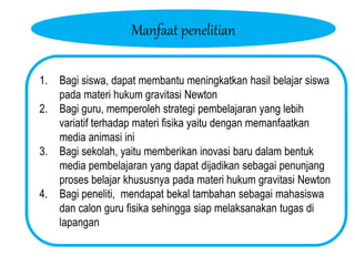 Manfaat penelitian
1. Bagi siswa, dapat membantu meningkatkan hasil belajar siswa
pada materi hukum gravitasi Newton
2. Bagi guru, memperoleh strategi pembelajaran yang lebih
variatif terhadap materi fisika yaitu dengan memanfaatkan
media animasi ini
3. Bagi sekolah, yaitu memberikan inovasi baru dalam bentuk
media pembelajaran yang dapat dijadikan sebagai penunjang
proses belajar khususnya pada materi hukum gravitasi Newton
4. Bagi peneliti, mendapat bekal tambahan sebagai mahasiswa
dan calon guru fisika sehingga siap melaksanakan tugas di
lapangan
 