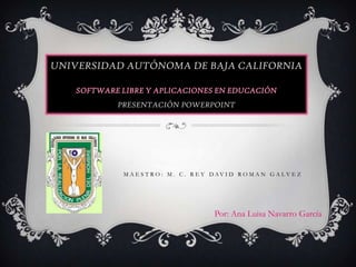 UNIVERSIDAD AUTÓNOMA DE BAJA CALIFORNIA

   SOFTWARE LIBRE Y APLICACIONES EN EDUCACIÓN
           PRESENTACIÓN POWERPOINT




            M A E S T R O : M . C . R E Y D AV I D R O M A N G A L V E Z




                                          Por: Ana Luisa Navarro García
 