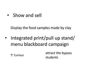 • Show and sell

  Display the food samples made by clay

• Integrated print/pull up stand/
  menu blackboard campaign
                       attract the bypass
  ↑ Curious
                       students
 