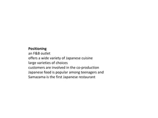 Positioning
an F&B outlet
offers a wide variety of Japanese cuisine
large varieties of choices
customers are involved in the co-production
Japanese food is popular among teenagers and
Samazama is the first Japanese restaurant
 