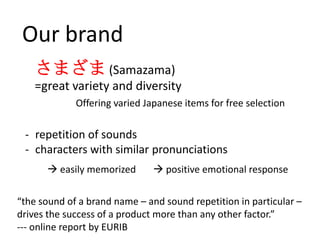 Our brand
    さまざま (Samazama)
    =great variety and diversity
             Offering varied Japanese items for free selection

 - repetition of sounds
 - characters with similar pronunciations
       easily memorized        positive emotional response


“the sound of a brand name – and sound repetition in particular –
drives the success of a product more than any other factor.”
--- online report by EURIB
 
