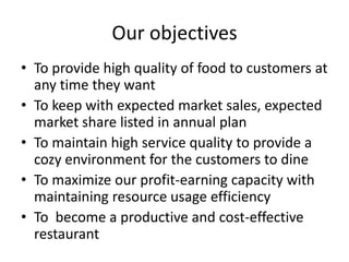 Our objectives
• To provide high quality of food to customers at
  any time they want
• To keep with expected market sales, expected
  market share listed in annual plan
• To maintain high service quality to provide a
  cozy environment for the customers to dine
• To maximize our profit-earning capacity with
  maintaining resource usage efficiency
• To become a productive and cost-effective
  restaurant
 