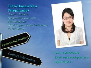 Tieh-Hsuan Yen
       (Stephanie)
       Senior Student
       Hospitality Business
       Management
       Washington State University
       99164-5020

                        n
                   atio
             inform
     rso nal
Pe

       Cont                            Phone: 509-263-0086
              act in
                    f   orma           Email: tiehhsuan@gmail.com
                             t   ion
                                       Skype: thy305
 