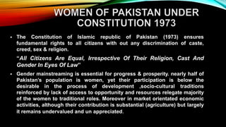  The Constitution of Islamic republic of Pakistan (1973) ensures
fundamental rights to all citizens with out any discrimination of caste,
creed, sex & religion.
“All Citizens Are Equal, Irrespective Of Their Religion, Cast And
Gender In Eyes Of Law”
 Gender mainstreaming is essential for progress & prosperity. nearly half of
Pakistan’s population is women, yet their participation is below the
desirable in the process of development ,socio-cultural traditions
reinforced by lack of access to opportunity and resources relegate majority
of the women to traditional roles. Moreover in market orientated economic
activities, although their contribution is substantial (agriculture) but largely
it remains undervalued and un appreciated.
 