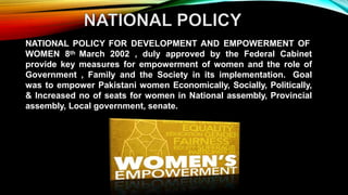 NATIONAL POLICY FOR DEVELOPMENT AND EMPOWERMENT OF
WOMEN 8th March 2002 , duly approved by the Federal Cabinet
provide key measures for empowerment of women and the role of
Government , Family and the Society in its implementation. Goal
was to empower Pakistani women Economically, Socially, Politically,
& Increased no of seats for women in National assembly, Provincial
assembly, Local government, senate.
 