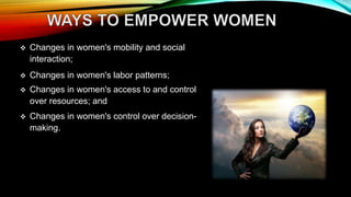  Changes in women's mobility and social
interaction;
 Changes in women's labor patterns;
 Changes in women's access to and control
over resources; and
 Changes in women's control over decision-
making.
 