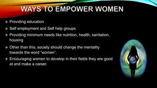  Providing education
 Self employment and Self help groups
 Providing minimum needs like nutrition, health, sanitation,
housing
 Other than this, society should change the mentality
towards the word “women”.
 Encouraging women to develop in their fields they are good
at and make a career.
 