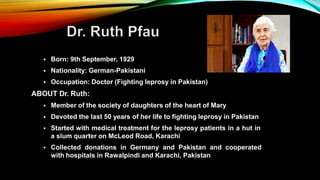  Born: 9th September, 1929
 Nationality: German-Pakistani
 Occupation: Doctor (Fighting leprosy in Pakistan)
ABOUT Dr. Ruth:
 Member of the society of daughters of the heart of Mary
 Devoted the last 50 years of her life to fighting leprosy in Pakistan
 Started with medical treatment for the leprosy patients in a hut in
a slum quarter on McLeod Road, Karachi
 Collected donations in Germany and Pakistan and cooperated
with hospitals in Rawalpindi and Karachi, Pakistan
 