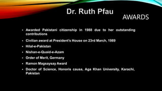  Awarded Pakistani citizenship in 1988 due to her outstanding
contributions
AWARDS
 Civilian award at President’s House on 23rd March, 1989
 Hilal-e-Pakistan
 Nishan-e-Quaid-e-Azam
 Order of Merit, Germany
 Ramon Magsaysay Award
 Doctor of Science, Honoris causa, Aga Khan University, Karachi,
Pakistan
 