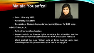  Born: 12th July, 1997
 Nationality: Pakistani
 Occupation: Student, humanitarian, former blogger for BBC Urdu
ABOUT MALALA:
 Activist for female education
 Known mainly for human rights advocacy for education and for
women in her native Swat Valley in the KPK province of Pakistan
 Went against the local Taliban who at times banned girls from
attending school to provide education to the young girls
 