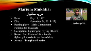 Marium Mukhtiar
‫مختیار‬ ‫مریم‬
• Born: May 18, 1992
• Died: November 24, 2015 (23)
• Resting place: Malir Cantonment
Nationality: Pakistani
• Occupation: Fighter pilot (flying officer)
• Known for: Pakistan's first female
fighter pilot to die in the line of duty
• Awards Tamgha-e-Basalat
‫مختیار‬ ‫مریم‬
 