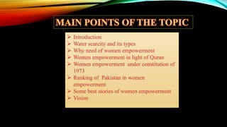  Introduction
 Water scarcity and its types
 Why need of women empowerment
 Women empowerment in light of Quran
 Women empowerment under constitution of
1973
 Ranking of Pakistan in women
empowerment
 Some best stories of women empowerment
 Vision
 