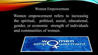 Women empowerment refers to increasing
the spiritual, political, social, educational,
gender, or economic strength of individuals
and communities of women.
Women Empowerment
 