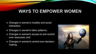  Changes in women's mobility and social
interaction;
 Changes in women's labor patterns;
 Changes in women's access to and control
over resources; and
 Changes in women's control over decision-
making.
 