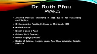  Awarded Pakistani citizenship in 1988 due to her outstanding
contributions
AWARDS
 Civilian award at President’s House on 23rd March, 1989
 Hilal-e-Pakistan
 Nishan-e-Quaid-e-Azam
 Order of Merit, Germany
 Ramon Magsaysay Award
 Doctor of Science, Honoris causa, Aga Khan University, Karachi,
Pakistan
 