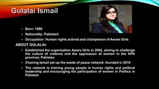  Born: 1986
 Nationality: Pakistani
 Occupation: Human rights activist and chairperson of Aware Girls
ABOUT GULALAI:
 Established the organisation Aware Girls in 2002, aiming to challenge
the culture of violence and the oppression of women in the KPK
province, Pakistan
 Chairing Ismail set up the seeds of peace network, founded in 2010
 The network is training young people in human rights and political
leadership and encouraging the participation of women in Politics in
Pakistan
 