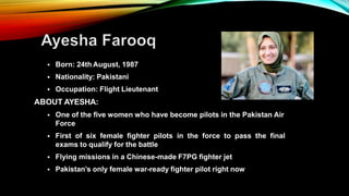  Born: 24th August, 1987
 Nationality: Pakistani
 Occupation: Flight Lieutenant
ABOUT AYESHA:
 One of the five women who have become pilots in the Pakistan Air
Force
 First of six female fighter pilots in the force to pass the final
exams to qualify for the battle
 Flying missions in a Chinese-made F7PG fighter jet
 Pakistan’s only female war-ready fighter pilot right now
 