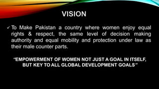  To Make Pakistan a country where women enjoy equal
rights & respect, the same level of decision making
authority and equal mobility and protection under law as
their male counter parts.
“EMPOWERMENT OF WOMEN NOT JUST A GOAL IN ITSELF,
BUT KEY TO ALL GLOBAL DEVELOPMENT GOALS”
 