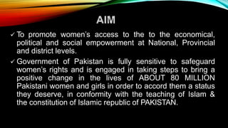  To promote women’s access to the to the economical,
political and social empowerment at National, Provincial
and district levels.
 Government of Pakistan is fully sensitive to safeguard
women’s rights and is engaged in taking steps to bring a
positive change in the lives of ABOUT 80 MILLION
Pakistani women and girls in order to accord them a status
they deserve, in conformity with the teaching of Islam &
the constitution of Islamic republic of PAKISTAN.
 