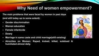 The main problems that were faced by women in past days
(and still today up to some extent):
 Gender discrimination
 Woman education
 Female infanticide
 Dowry
 Marriage in same caste and child marriage(still existing)
 Atrocities on Women: Raped, kicked, killed, subdued &
humiliated almost daily.
 
