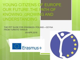 THE PPT SLIDE FOR ERASMUS+ POLAND—GDYNA
FROM TURKIYE TARSUS
3/9 APR.2016
YOUNG CITIZENS OF EUROPE
OUR FUTURE.THE PATH OF
KNOWING ,GROWING AND
UNDERSTANDING
 