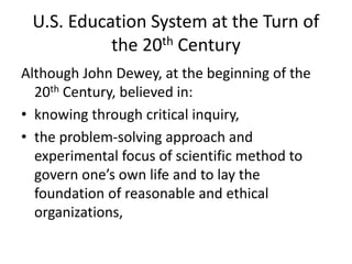 U.S. Education System at the Turn of
the 20th Century
Although John Dewey, at the beginning of the
20th Century, believed in:
• knowing through critical inquiry,
• the problem-solving approach and
experimental focus of scientific method to
govern one’s own life and to lay the
foundation of reasonable and ethical
organizations,
 