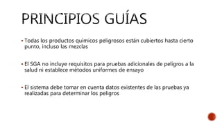  Todas los productos químicos peligrosos están cubiertos hasta cierto
punto, incluso las mezclas
 El SGA no incluye requisitos para pruebas adicionales de peligros a la
salud ni establece métodos uniformes de ensayo
 El sistema debe tomar en cuenta datos existentes de las pruebas ya
realizadas para determinar los peligros
 