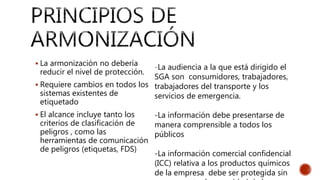  La armonización no debería
reducir el nivel de protección.
 Requiere cambios en todos los
sistemas existentes de
etiquetado
 El alcance incluye tanto los
criterios de clasificación de
peligros , como las
herramientas de comunicación
de peligros (etiquetas, FDS)
-La audiencia a la que está dirigido el
SGA son consumidores, trabajadores,
trabajadores del transporte y los
servicios de emergencia.
-La información debe presentarse de
manera comprensible a todos los
públicos
-La información comercial confidencial
(ICC) relativa a los productos químicos
de la empresa debe ser protegida sin
 