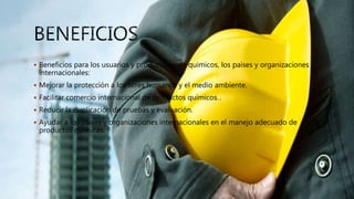  Beneficios para los usuarios y productores de químicos, los países y organizaciones
internacionales:
 Mejorar la protección a los seres humanos y el medio ambiente.
 Facilitar comercio internacional de productos químicos..
 Reducir la duplicación de pruebas y evaluación.
 Ayudar a los países y organizaciones internacionales en el manejo adecuado de
productos químicas.
 