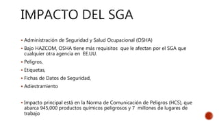  Administración de Seguridad y Salud Ocupacional (OSHA)
 Bajo HAZCOM, OSHA tiene más requisitos que le afectan por el SGA que
cualquier otra agencia en EE.UU.
 Peligros,
 Etiquetas,
 Fichas de Datos de Seguridad,
 Adiestramiento
 Impacto principal está en la Norma de Comunicación de Peligros (HCS), que
abarca 945,000 productos químicos peligrosos y 7 millones de lugares de
trabajo
 