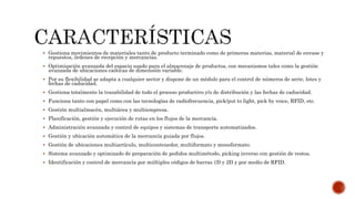  Gestiona movimientos de materiales tanto de producto terminado como de primeras materias, material de envase y
repuestos, órdenes de recepción y mercancías.
 Optimización avanzada del espacio usado para el almacenaje de productos, con mecanismos tales como la gestión
avanzada de ubicaciones caóticas de dimensión variable.
 Por su flexibilidad se adapta a cualquier sector y dispone de un módulo para el control de números de serie, lotes y
fechas de caducidad.
 Gestiona totalmente la trazabilidad de todo el proceso productivo y/o de distribución y las fechas de caducidad.
 Funciona tanto con papel como con las tecnologías de radiofrecuencia, pick/put to light, pick by voice, RFID, etc.
 Gestión multialmacén, multiárea y multiempresa.
 Planificación, gestión y ejecución de rutas en los flujos de la mercancía.
 Administración avanzada y control de equipos y sistemas de transporte automatizados.
 Gestión y ubicación automática de la mercancía guiada por flujos.
 Gestión de ubicaciones multiartículo, multicontenedor, multiformato y monoformato.
 Sistema avanzado y optimizado de preparación de pedidos multimétodo, picking inverso con gestión de restos.
 Identificación y control de mercancía por múltiples códigos de barras 1D y 2D y por medio de RFID.
 