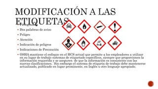  Pictogramas
 Dos palabras de aviso
 Peligro
 Atención
 Indicación de peligros
 Indicaciones de Precaución
 OSHA mantiene el enfoque en el HCS actual que permite a los empleadores a utilizar
en su lugar de trabajo sistemas de etiquetado específicos, siempre que proporcionen la
información requerida y se aseguren de que la información es consistente con las
nuevas clasificaciones. Sin embargo el sistema de etiqueta de trabajo debe mantenerse
actualizado, publicado en lugar prominente, en Inglés u otro lenguaje apropiado.
 