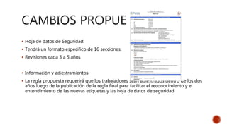  Hoja de datos de Seguridad:
 Tendrá un formato especifico de 16 secciones.
 Revisiones cada 3 a 5 años
 Información y adiestramientos
 La regla propuesta requerirá que los trabajadores sean adiestrados dentro de los dos
años luego de la publicación de la regla final para facilitar el reconocimiento y el
entendimiento de las nuevas etiquetas y las hoja de datos de seguridad
 